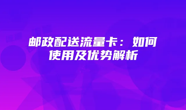 邮政配送流量卡:如何使用及优势解析