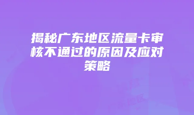 揭秘广东地区流量卡审核不通过的原因及应对策略