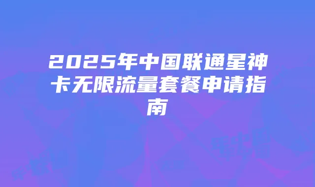2025年中国联通星神卡无限流量套餐申请指南