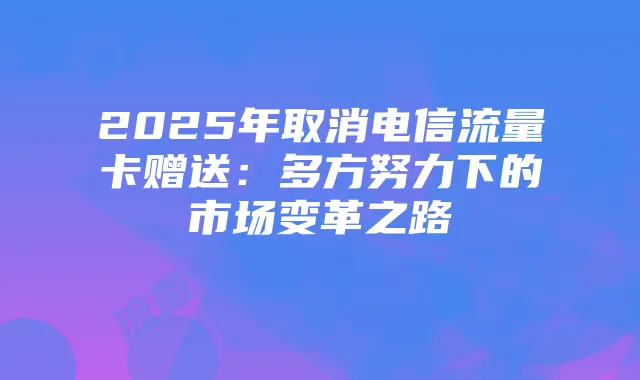 2025年取消电信流量卡赠送:多方努力下的市场变革之路
