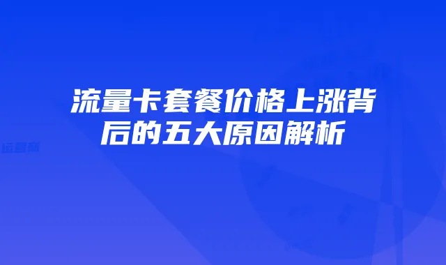 流量卡套餐价格上涨背后的五大原因解析