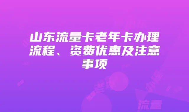 山东流量卡老年卡办理流程、资费优惠及注意事项