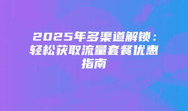 2025年多渠道解锁：轻松获取流量套餐优惠指南