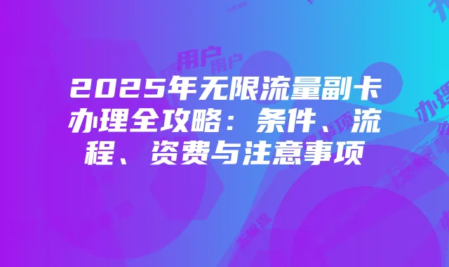 2025年无限流量副卡办理全攻略:条件、流程、资费与注意事项