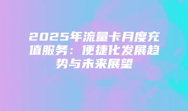 2025年流量卡月度充值服务:便捷化发展趋势与未来展望