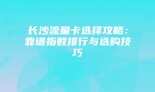 长沙流量卡选择攻略:靠谱指数排行与选购技巧