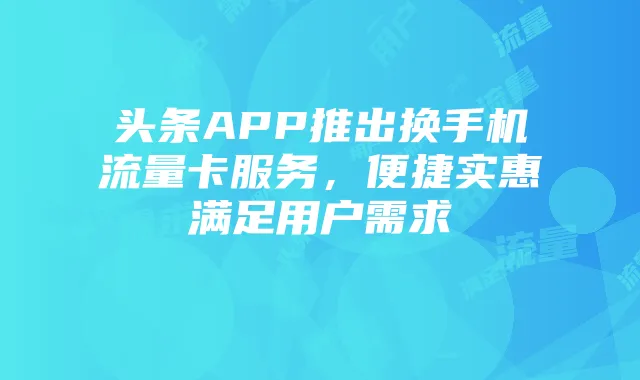 头条APP推出换手机流量卡服务,便捷实惠满足用户需求