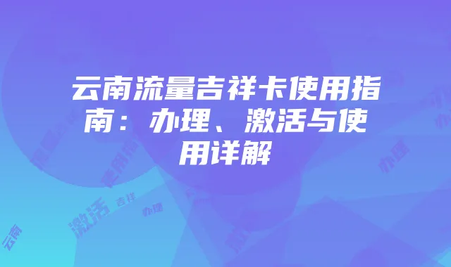 云南流量吉祥卡使用指南：办理、激活与使用详解