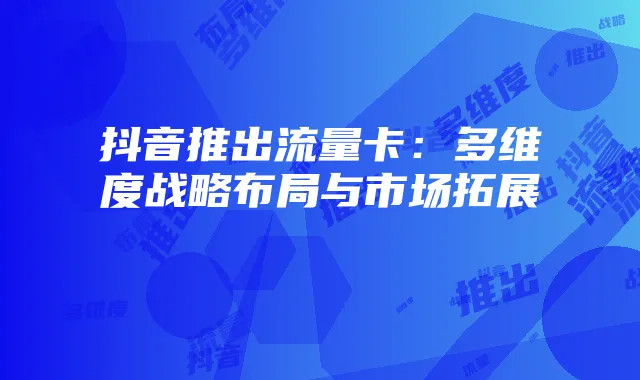 抖音推出流量卡:多维度战略布局与市场拓展