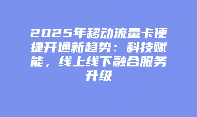 2025年移动流量卡便捷开通新趋势：科技赋能，线上线下融合服务升级