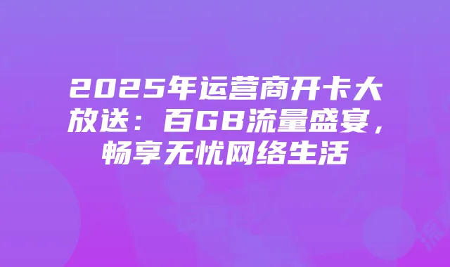 2025年运营商开卡大放送：百GB流量盛宴，畅享无忧网络生活
