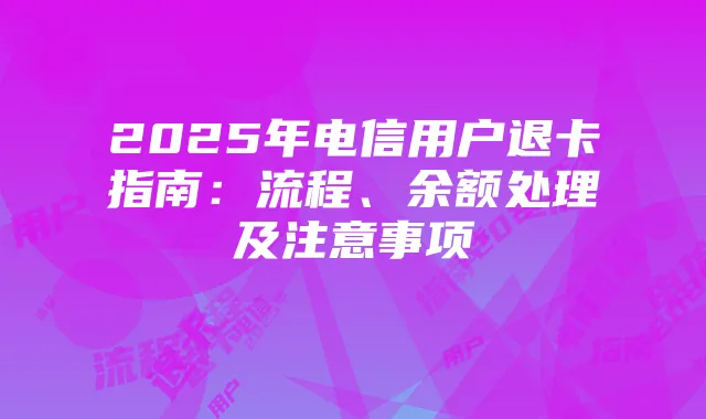 2025年电信用户退卡指南:流程、余额处理及注意事项