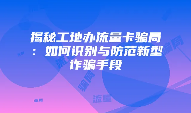 揭秘工地办流量卡骗局:如何识别与防范新型诈骗手段