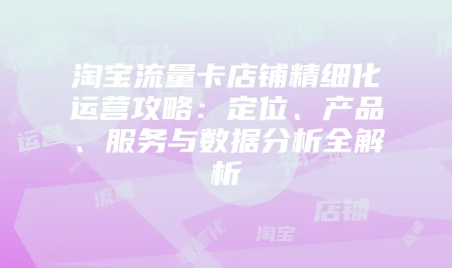 淘宝流量卡店铺精细化运营攻略:定位、产品、服务与数据分析全解析