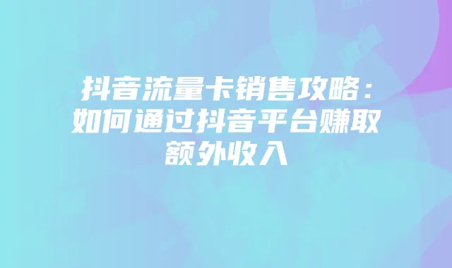 抖音流量卡销售攻略：如何通过抖音平台赚取额外收入