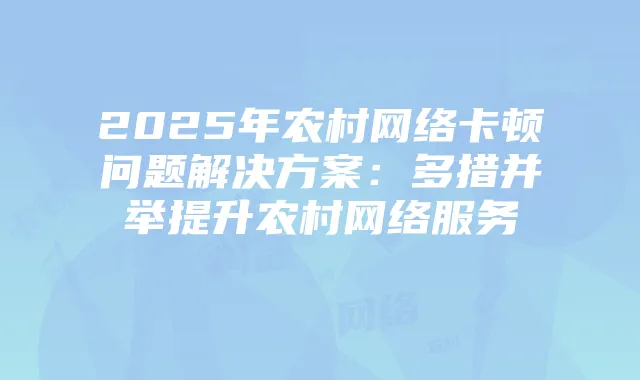 2025年农村网络卡顿问题解决方案：多措并举提升农村网络服务