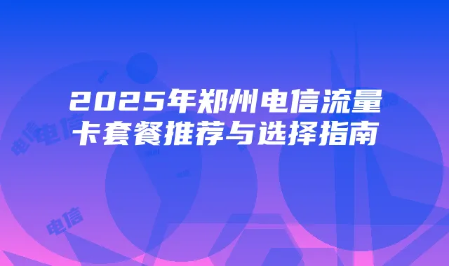 2025年郑州电信流量卡套餐推荐与选择指南
