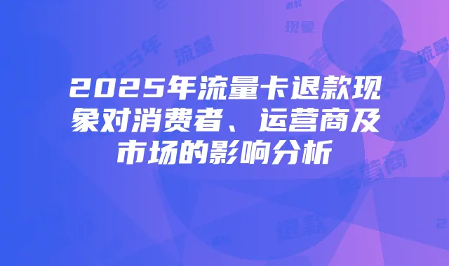 2025年流量卡退款现象对消费者、运营商及市场的影响分析