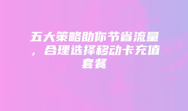 五大策略助你节省流量，合理选择移动卡充值套餐