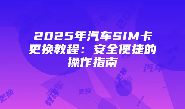 2025年汽车SIM卡更换教程:安全便捷的操作指南