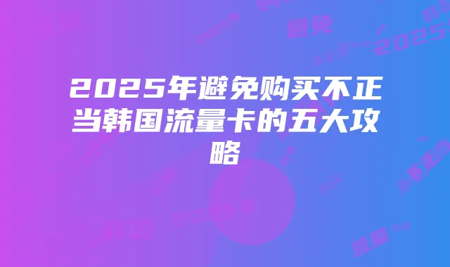 2025年避免购买不正当韩国流量卡的五大攻略