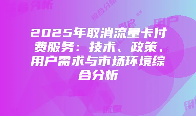 2025年取消流量卡付费服务:技术、政策、用户需求与市场环境综合分析