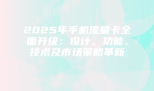 2025年手机流量卡全面升级:设计、功能、技术及市场策略革新