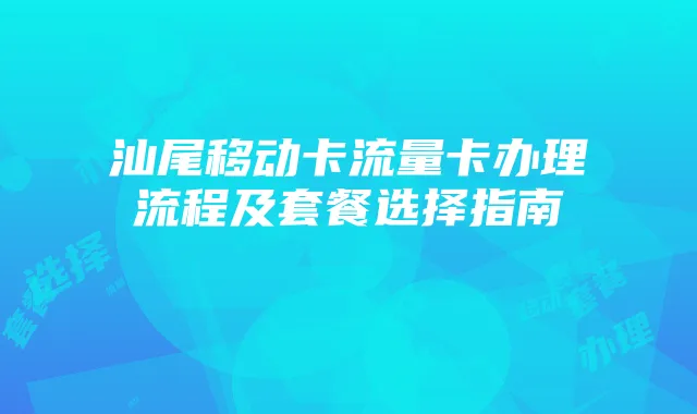 汕尾移动卡流量卡办理流程及套餐选择指南