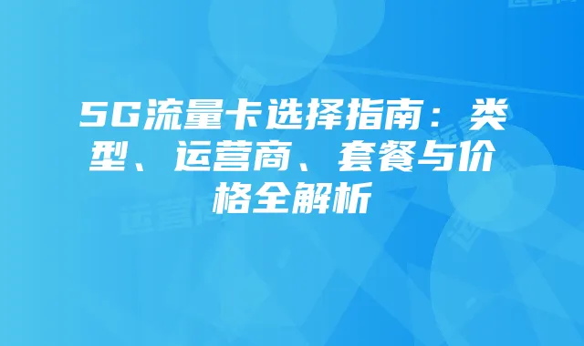 5G流量卡选择指南:类型、运营商、套餐与价格全解析