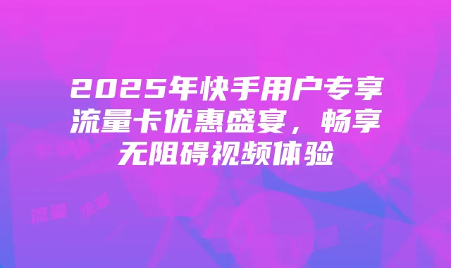 2025年快手用户专享流量卡优惠盛宴,畅享无阻碍视频体验