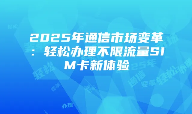 2025年通信市场变革:轻松办理不限流量SIM卡新体验