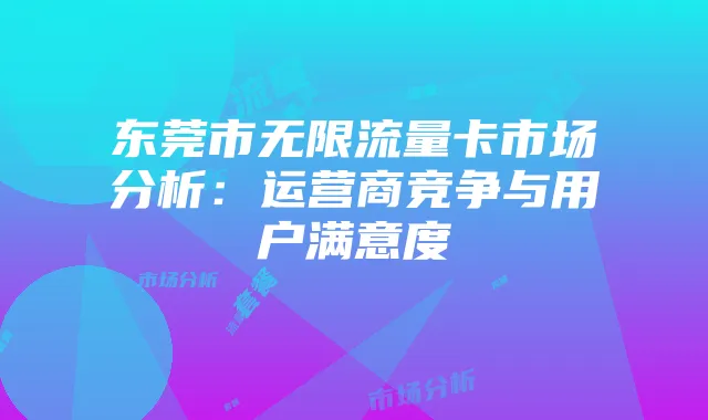 东莞市无限流量卡市场分析:运营商竞争与用户满意度