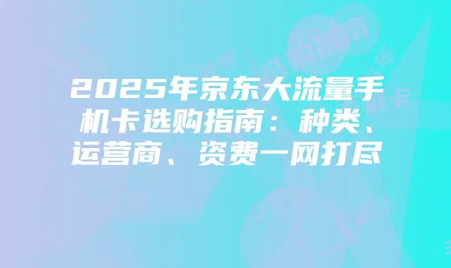 2025年京东大流量手机卡选购指南:种类、运营商、资费一网打尽