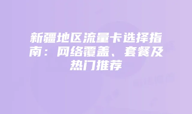 新疆地区流量卡选择指南:网络覆盖、套餐及热门推荐