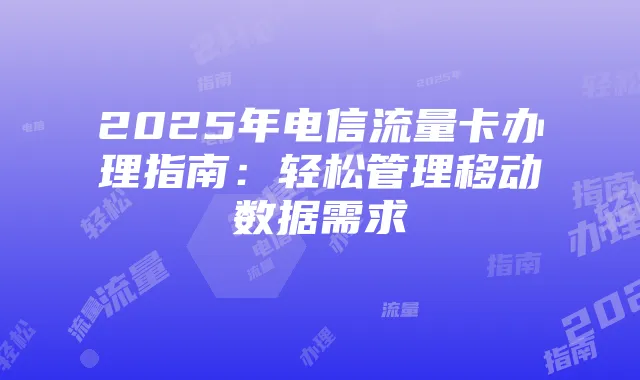 2025年电信流量卡办理指南:轻松管理移动数据需求