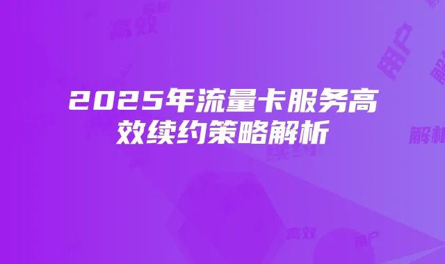 2025年流量卡服务高效续约策略解析