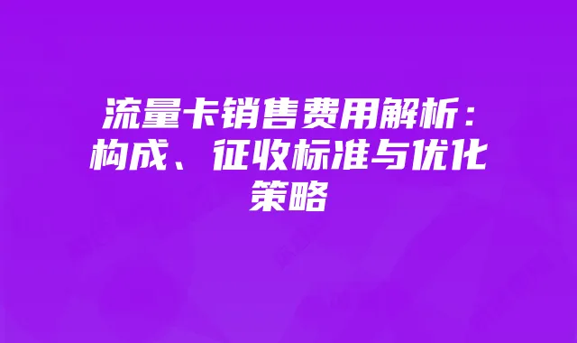 流量卡销售费用解析：构成、征收标准与优化策略