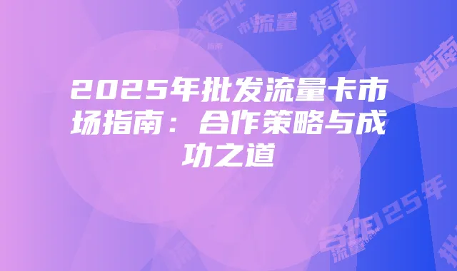 2025年批发流量卡市场指南:合作策略与成功之道