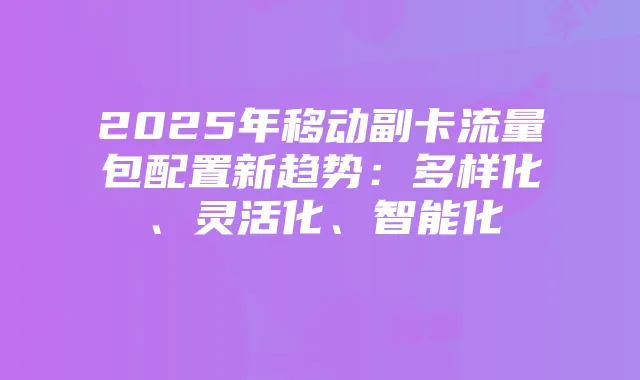 2025年移动副卡流量包配置新趋势：多样化、灵活化、智能化