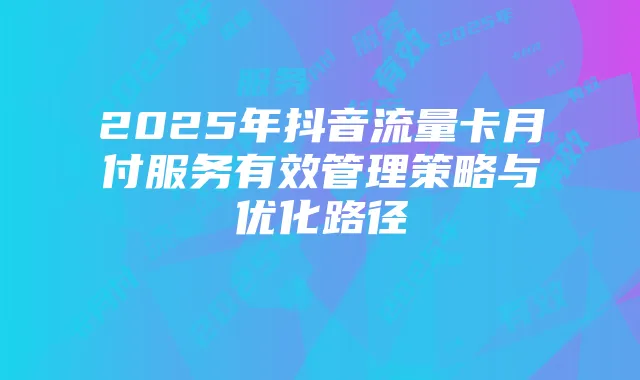 2025年抖音流量卡月付服务有效管理策略与优化路径