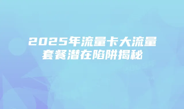 2025年流量卡大流量套餐潜在陷阱揭秘
