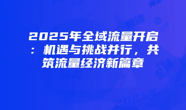 2025年全域流量开启:机遇与挑战并行,共筑流量经济新篇章