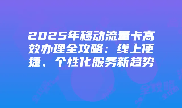 2025年移动流量卡高效办理全攻略:线上便捷、个性化服务新趋势