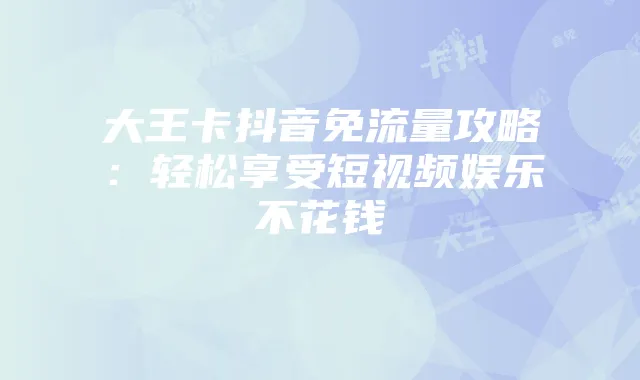 大王卡抖音免流量攻略：轻松享受短视频娱乐不花钱