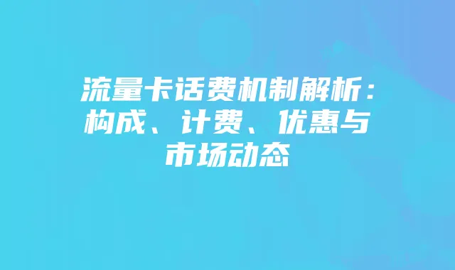 流量卡话费机制解析：构成、计费、优惠与市场动态