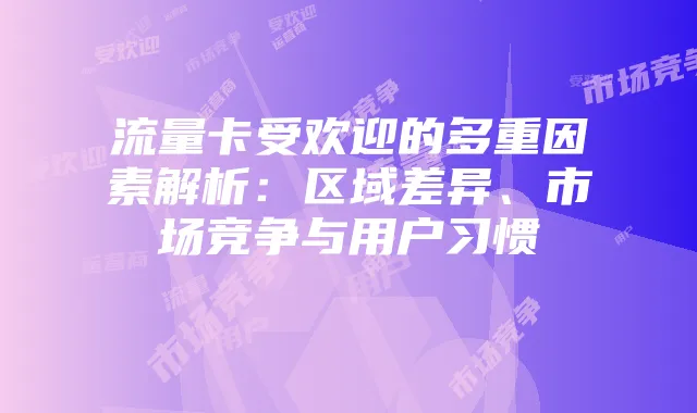 流量卡受欢迎的多重因素解析：区域差异、市场竞争与用户习惯