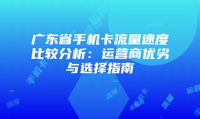广东省手机卡流量速度比较分析:运营商优劣与选择指南
