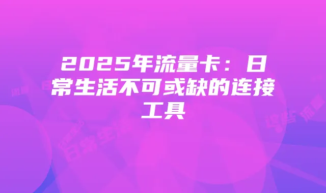 2025年流量卡:日常生活不可或缺的连接工具