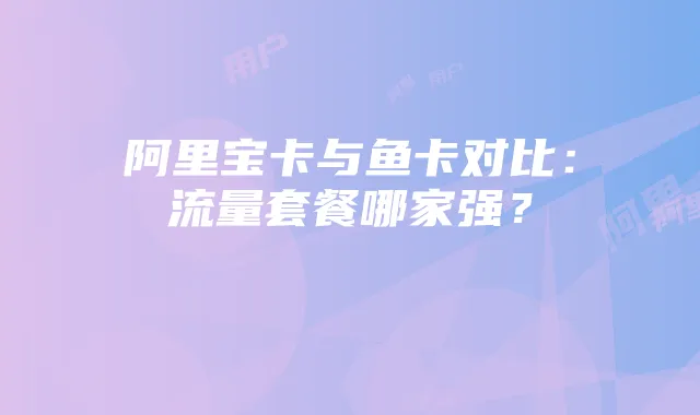 阿里宝卡与鱼卡对比:流量套餐哪家强?