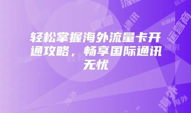 轻松掌握海外流量卡开通攻略,畅享国际通讯无忧